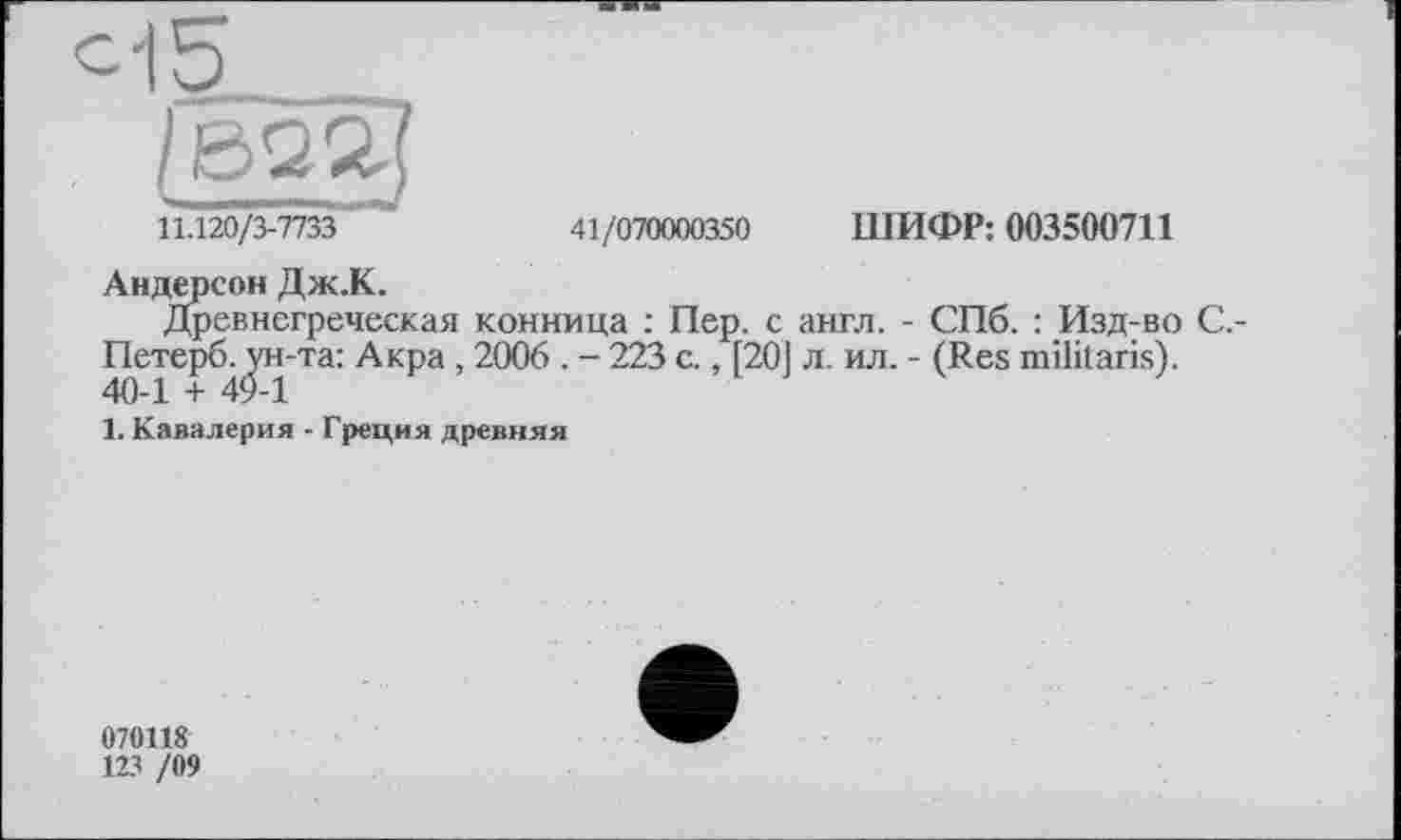 ﻿с-15
/622]
11.120/3-7733	41/070000350 ШИФР: 003500711
Андерсон Дж.К.
Древнегреческая конница : Пер. с англ. - СПб. : Изд-во С,-Петерб. ун-та: Акра , 2006 . - 223 с., [20] л. ил. - (Res militarist. 40-1 + 49-1
1. Кавалерия - Греция древняя
070118
123 /09